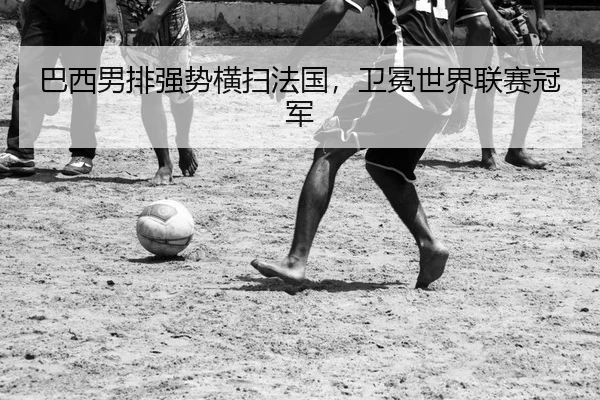 巴西男排强势横扫法国，卫冕世界联赛冠军